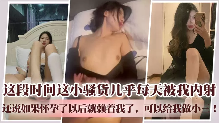 这段时间这小骚货几乎每天被我内射,还说如果怀孕了以后就赖着我了,可以给我做小三!